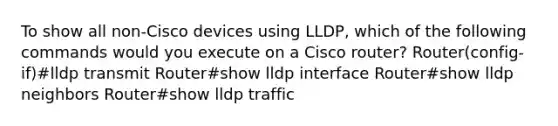 To show all non-Cisco devices using LLDP, which of the following commands would you execute on a Cisco router? Router(config-if)#lldp transmit Router#show lldp interface Router#show lldp neighbors Router#show lldp traffic