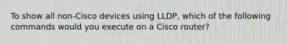 To show all non-Cisco devices using LLDP, which of the following commands would you execute on a Cisco router?