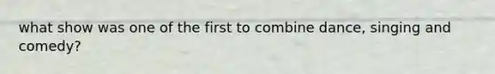 what show was one of the first to combine dance, singing and comedy?