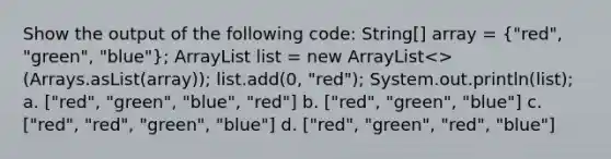 Show the output of the following code: String[] array = ("red", "green", "blue"); ArrayList list = new ArrayList<>(Arrays.asList(array)); list.add(0, "red"); System.out.println(list); a. ["red", "green", "blue", "red"] b. ["red", "green", "blue"] c. ["red", "red", "green", "blue"] d. ["red", "green", "red", "blue"]