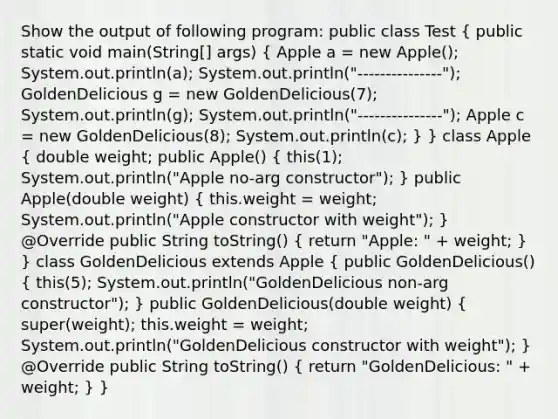 Show the output of following program: public class Test ( public static void main(String[] args) { Apple a = new Apple(); System.out.println(a); System.out.println("---------------"); GoldenDelicious g = new GoldenDelicious(7); System.out.println(g); System.out.println("---------------"); Apple c = new GoldenDelicious(8); System.out.println(c); ) } class Apple ( double weight; public Apple() { this(1); System.out.println("Apple no-arg constructor"); ) public Apple(double weight) ( this.weight = weight; System.out.println("Apple constructor with weight"); ) @Override public String toString() ( return "Apple: " + weight; ) } class GoldenDelicious extends Apple ( public GoldenDelicious() { this(5); System.out.println("GoldenDelicious non-arg constructor"); ) public GoldenDelicious(double weight) ( super(weight); this.weight = weight; System.out.println("GoldenDelicious constructor with weight"); ) @Override public String toString() ( return "GoldenDelicious: " + weight; ) }