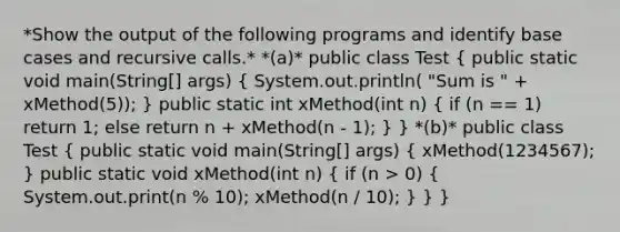 *Show the output of the following programs and identify base cases and recursive calls.* *(a)* public class Test ( public static void main(String[] args) { System.out.println( "Sum is " + xMethod(5)); ) public static int xMethod(int n) ( if (n == 1) return 1; else return n + xMethod(n - 1); ) } *(b)* public class Test ( public static void main(String[] args) { xMethod(1234567); ) public static void xMethod(int n) ( if (n > 0) { System.out.print(n % 10); xMethod(n / 10); ) } }