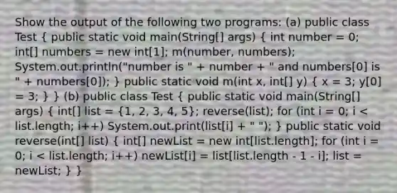 Show the output of the following two programs: (a) public class Test ( public static void main(String[] args) { int number = 0; int[] numbers = new int[1]; m(number, numbers); System.out.println("number is " + number + " and numbers[0] is " + numbers[0]); ) public static void m(int x, int[] y) ( x = 3; y[0] = 3; ) } (b) public class Test ( public static void main(String[] args) { int[] list = {1, 2, 3, 4, 5); reverse(list); for (int i = 0; i < list.length; i++) System.out.print(list[i] + " "); } public static void reverse(int[] list) ( int[] newList = new int[list.length]; for (int i = 0; i < list.length; i++) newList[i] = list[list.length - 1 - i]; list = newList; ) }