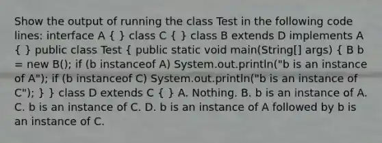 Show the output of running the class Test in the following code lines: interface A ( ) class C ( ) class B extends D implements A ( ) public class Test ( public static void main(String[] args) { B b = new B(); if (b instanceof A) System.out.println("b is an instance of A"); if (b instanceof C) System.out.println("b is an instance of C"); ) } class D extends C ( ) A. Nothing. B. b is an instance of A. C. b is an instance of C. D. b is an instance of A followed by b is an instance of C.