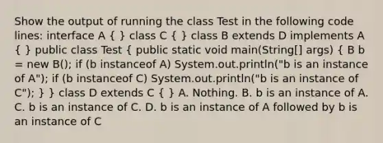 Show the output of running the class Test in the following code lines: interface A ( ) class C ( ) class B extends D implements A ( ) public class Test ( public static void main(String[] args) { B b = new B(); if (b instanceof A) System.out.println("b is an instance of A"); if (b instanceof C) System.out.println("b is an instance of C"); ) } class D extends C ( ) A. Nothing. B. b is an instance of A. C. b is an instance of C. D. b is an instance of A followed by b is an instance of C