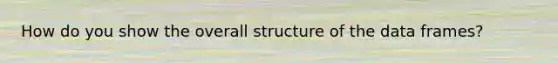 How do you show the overall structure of the data frames?