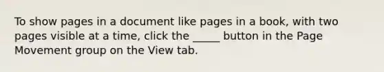 To show pages in a document like pages in a book, with two pages visible at a time, click the _____ button in the Page Movement group on the View tab.