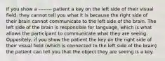 If you show a -------- patient a key on the left side of their visual field, they cannot tell you what it is because the right side of their brain cannot communicate to the left side of the brain. The left side of the brain is responsible for language, which is what allows the participant to communicate what they are seeing. Oppositely, if you show the patient the key on the right side of their visual field (which is connected to the left side of the brain) the patient can tell you that the object they are seeing is a key.