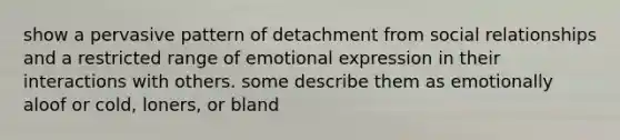 show a pervasive pattern of detachment from social relationships and a restricted range of emotional expression in their interactions with others. some describe them as emotionally aloof or cold, loners, or bland