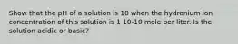 Show that the pH of a solution is 10 when the hydronium ion concentration of this solution is 1 10-10 mole per liter. Is the solution acidic or basic?