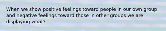 When we show positive feelings toward people in our own group and negative feelings toward those in other groups we are displaying what?