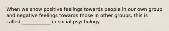 When we show positive feelings towards people in our own group and negative feelings towards those in other groups, this is called ____________ in social psychology.