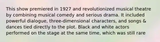 This show premiered in 1927 and revolutionized musical theatre by combining musical comedy and serious drama. It included powerful dialogue, three-dimensional characters, and songs & dances tied directly to the plot. Black and white actors performed on the stage at the same time, which was still rare