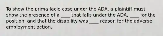 To show the prima facie case under the ADA, a plaintiff must show the presence of a ____ that falls under the ADA, ____ for the position, and that the disability was ____ reason for the adverse employment action.