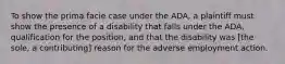 To show the prima facie case under the ADA, a plaintiff must show the presence of a disability that falls under the ADA, qualification for the position, and that the disability was [the sole, a contributing] reason for the adverse employment action.