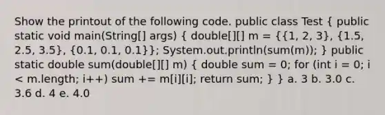 Show the printout of the following code. public class Test ( public static void main(String[] args) { double[][] m = {{1, 2, 3), (1.5, 2.5, 3.5), (0.1, 0.1, 0.1)}; System.out.println(sum(m)); } public static double sum(double[][] m) ( double sum = 0; for (int i = 0; i < m.length; i++) sum += m[i][i]; return sum; ) } a. 3 b. 3.0 c. 3.6 d. 4 e. 4.0