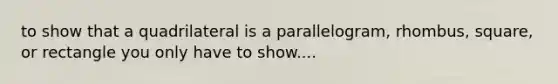 to show that a quadrilateral is a parallelogram, rhombus, square, or rectangle you only have to show....