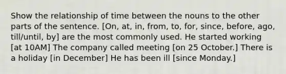 Show the relationship of time between the nouns to the other parts of the sentence. [On, at, in, from, to, for, since, before, ago, till/until, by] are the most commonly used. He started working [at 10AM] The company called meeting [on 25 October.] There is a holiday [in December] He has been ill [since Monday.]