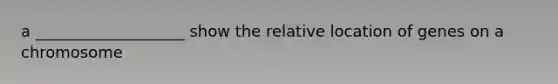 a ___________________ show the relative location of genes on a chromosome