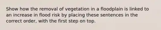 Show how the removal of vegetation in a floodplain is linked to an increase in flood risk by placing these sentences in the correct order, with the first step on top.