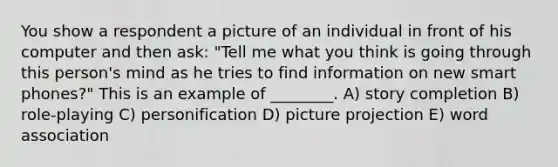 You show a respondent a picture of an individual in front of his computer and then ask: "Tell me what you think is going through this person's mind as he tries to find information on new smart phones?" This is an example of ________. A) story completion B) role-playing C) personification D) picture projection E) word association