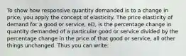 To show how responsive quantity demanded is to a change in price, you apply the concept of elasticity. The price elasticity of demand for a good or service, eD, is the percentage change in quantity demanded of a particular good or service divided by the percentage change in the price of that good or service, all other things unchanged. Thus you can write: