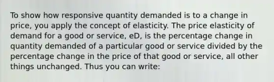 To show how responsive quantity demanded is to a change in price, you apply the concept of elasticity. The price elasticity of demand for a good or service, eD, is the percentage change in quantity demanded of a particular good or service divided by the percentage change in the price of that good or service, all other things unchanged. Thus you can write: