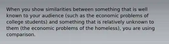 When you show similarities between something that is well known to your audience (such as the economic problems of college students) and something that is relatively unknown to them (the economic problems of the homeless), you are using comparison.