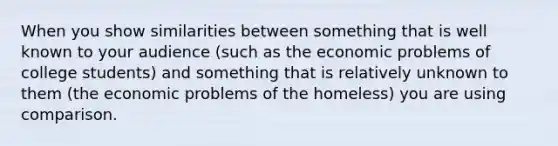 When you show similarities between something that is well known to your audience (such as the economic problems of college students) and something that is relatively unknown to them (the economic problems of the homeless) you are using comparison.