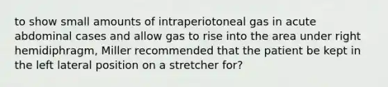 to show small amounts of intraperiotoneal gas in acute abdominal cases and allow gas to rise into the area under right hemidiphragm, Miller recommended that the patient be kept in the left lateral position on a stretcher for?