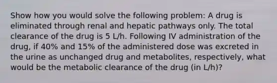 Show how you would solve the following problem: A drug is eliminated through renal and hepatic pathways only. The total clearance of the drug is 5 L/h. Following IV administration of the drug, if 40% and 15% of the administered dose was excreted in the urine as unchanged drug and metabolites, respectively, what would be the metabolic clearance of the drug (in L/h)?