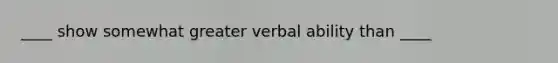 ____ show somewhat greater verbal ability than ____