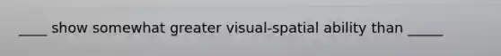 ____ show somewhat greater visual-spatial ability than _____