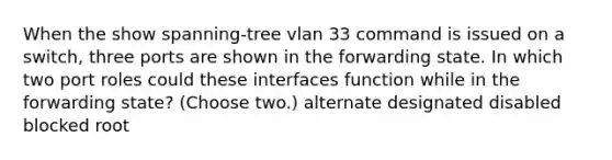 When the show spanning-tree vlan 33 command is issued on a switch, three ports are shown in the forwarding state. In which two port roles could these interfaces function while in the forwarding state? (Choose two.) alternate designated disabled blocked root