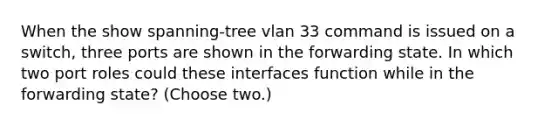 When the show spanning-tree vlan 33 command is issued on a switch, three ports are shown in the forwarding state. In which two port roles could these interfaces function while in the forwarding state? (Choose two.)