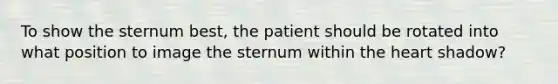 To show the sternum best, the patient should be rotated into what position to image the sternum within the heart shadow?