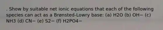 . Show by suitable net ionic equations that each of the following species can act as a Brønsted-Lowry base: (a) H2O (b) OH− (c) NH3 (d) CN− (e) S2− (f) H2PO4−