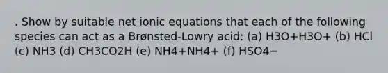 . Show by suitable net ionic equations that each of the following species can act as a Brønsted-Lowry acid: (a) H3O+H3O+ (b) HCl (c) NH3 (d) CH3CO2H (e) NH4+NH4+ (f) HSO4−