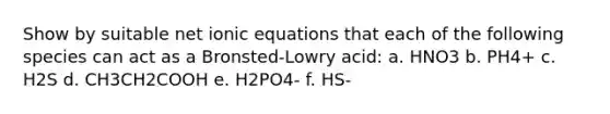 Show by suitable net ionic equations that each of the following species can act as a Bronsted-Lowry acid: a. HNO3 b. PH4+ c. H2S d. CH3CH2COOH e. H2PO4- f. HS-