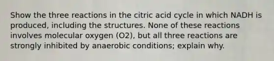 Show the three reactions in the citric acid cycle in which NADH is produced, including the structures. None of these reactions involves molecular oxygen (O2), but all three reactions are strongly inhibited by anaerobic conditions; explain why.