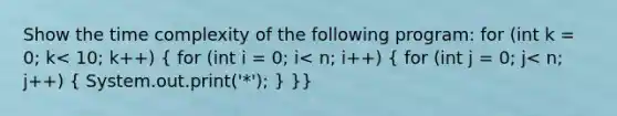 Show the time complexity of the following program: for (int k = 0; k< 10; k++) ( for (int i = 0; i< n; i++) { for (int j = 0; j< n; j++) { System.out.print('*'); ) }}