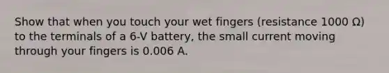 Show that when you touch your wet fingers (resistance 1000 Ω) to the terminals of a 6-V battery, the small current moving through your fingers is 0.006 A.