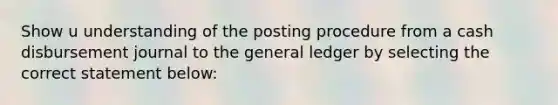 Show u understanding of the posting procedure from a cash disbursement journal to <a href='https://www.questionai.com/knowledge/kdxbifuCZE-the-general-ledger' class='anchor-knowledge'>the general ledger</a> by selecting the correct statement below: