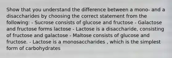 Show that you understand the difference between a mono- and a disaccharides by choosing the correct statement from the following: - Sucrose consists of glucose and fructose - Galactose and fructose forms lactose - Lactose is a disaccharide, consisting of fructose and galactose - Maltose consists of glucose and fructose. - Lactose is a monosaccharides , which is the simplest form of carbohydrates