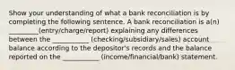 Show your understanding of what a bank reconciliation is by completing the following sentence. A bank reconciliation is a(n) _________(entry/charge/report) explaining any differences between the ___________ (checking/subsidiary/sales) account balance according to the depositor's records and the balance reported on the ___________ (income/financial/bank) statement.