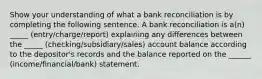 Show your understanding of what a bank reconciliation is by completing the following sentence. A bank reconciliation is a(n) _____ (entry/charge/report) explaining any differences between the _____ (checking/subsidiary/sales) account balance according to the depositor's records and the balance reported on the ______ (income/financial/bank) statement.