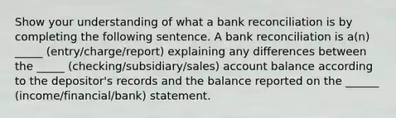 Show your understanding of what a bank reconciliation is by completing the following sentence. A bank reconciliation is a(n) _____ (entry/charge/report) explaining any differences between the _____ (checking/subsidiary/sales) account balance according to the depositor's records and the balance reported on the ______ (income/financial/bank) statement.