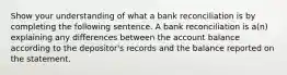 Show your understanding of what a bank reconciliation is by completing the following sentence. A bank reconciliation is a(n) explaining any differences between the account balance according to the depositor's records and the balance reported on the statement.