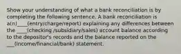 Show your understanding of what a bank reconciliation is by completing the following sentence. A bank reconciliation is a(n)____(entry/charge/report) explaining any differences between the ____(checking /subsidiary/sales) account balance according to the depositor's records and the balance reported on the ___(income/financial/bank) statement.