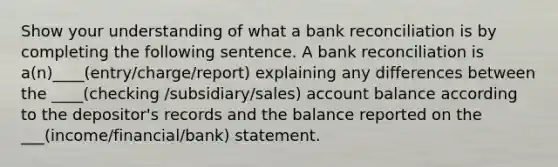 Show your understanding of what a <a href='https://www.questionai.com/knowledge/kZ6GRlcQH1-bank-reconciliation' class='anchor-knowledge'>bank reconciliation</a> is by completing the following sentence. A bank reconciliation is a(n)____(entry/charge/report) explaining any differences between the ____(checking /subsidiary/sales) account balance according to the depositor's records and the balance reported on the ___(income/financial/bank) statement.